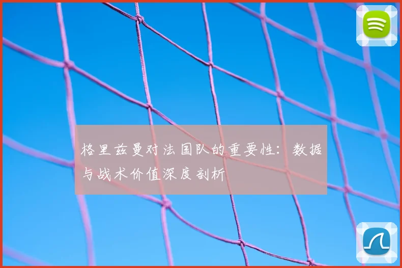格里兹曼对法国队的重要性：数据与战术价值深度剖析
