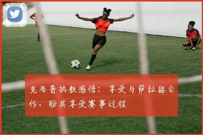 克洛普执教感悟：享受与萨拉赫合作，盼其享受赛事过程