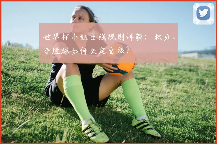 世界杯小组出线规则详解：积分、净胜球如何决定晋级？