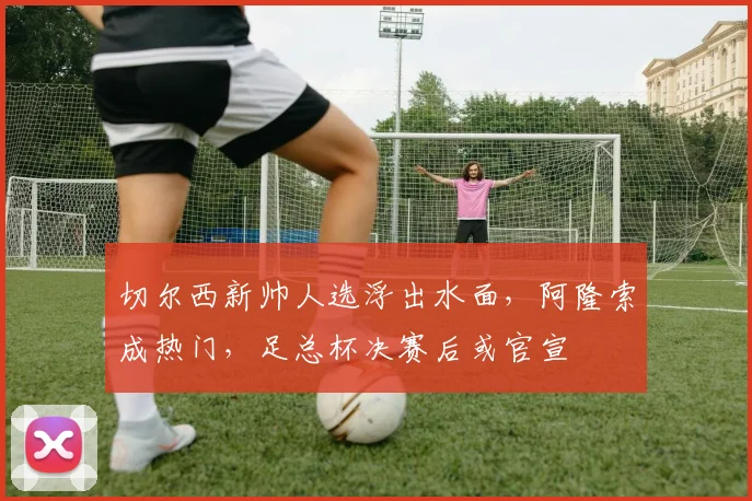 切尔西新帅人选浮出水面，阿隆索成热门，足总杯决赛后或官宣