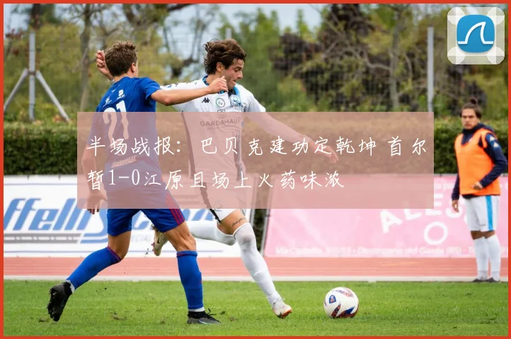半场战报：巴贝克建功定乾坤 首尔暂1-0江原且场上火药味浓