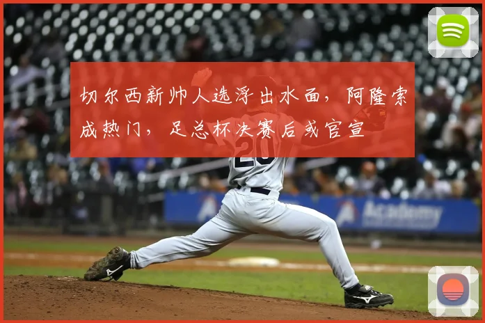 切尔西新帅人选浮出水面，阿隆索成热门，足总杯决赛后或官宣