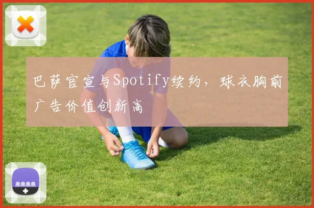 巴萨官宣与Spotify续约,球衣胸前广告价值创新高