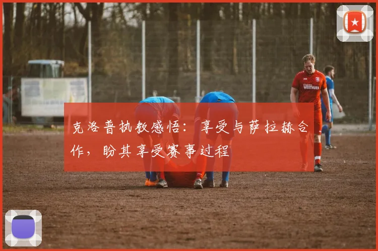 克洛普执教感悟：享受与萨拉赫合作，盼其享受赛事过程