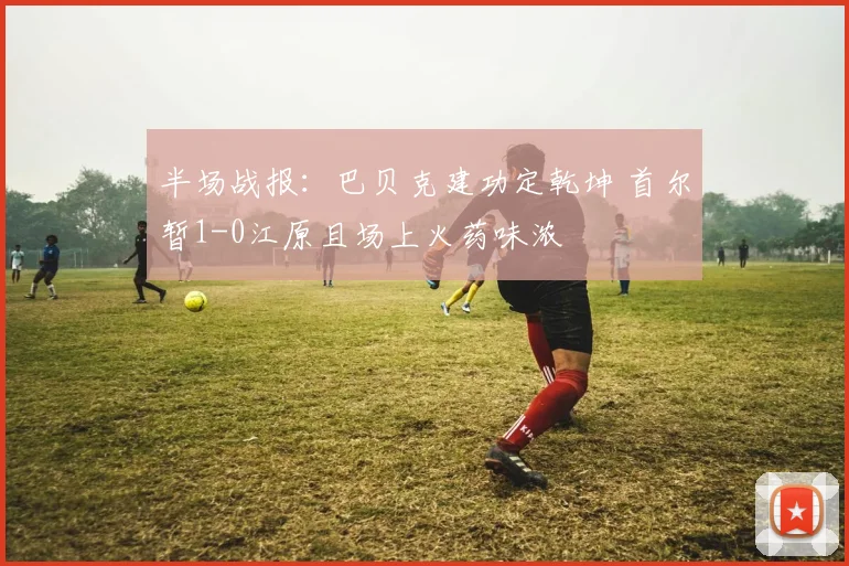 半场战报：巴贝克建功定乾坤 首尔暂1-0江原且场上火药味浓