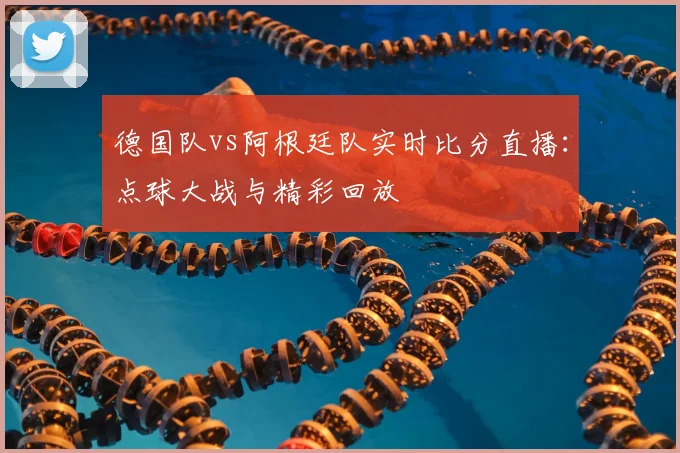 德国队vs阿根廷队实时比分直播:点球大战与精彩回放