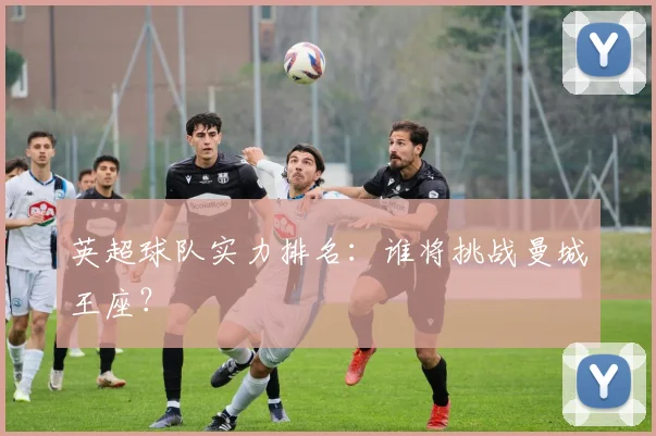 英超球队实力排名：谁将挑战曼城王座？
