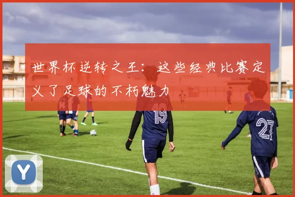 世界杯逆转之王:这些经典比赛定义了足球的不朽魅力