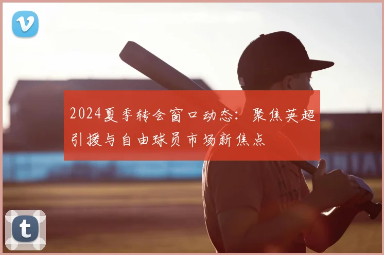 2024夏季转会窗口动态：聚焦英超引援与自由球员市场新焦点