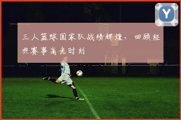 三人篮球国家队战绩辉煌，回顾经典赛事高光时刻